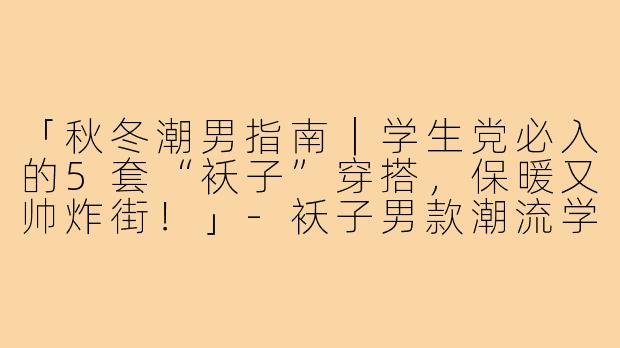 「秋冬潮男指南｜学生党必入的5套“袄子”穿搭，保暖又帅炸街！」-袄子男款潮流学生穿搭文案