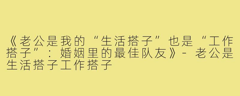 《老公是我的“生活搭子”也是“工作搭子”：婚姻里的最佳队友》-老公是生活搭子工作搭子