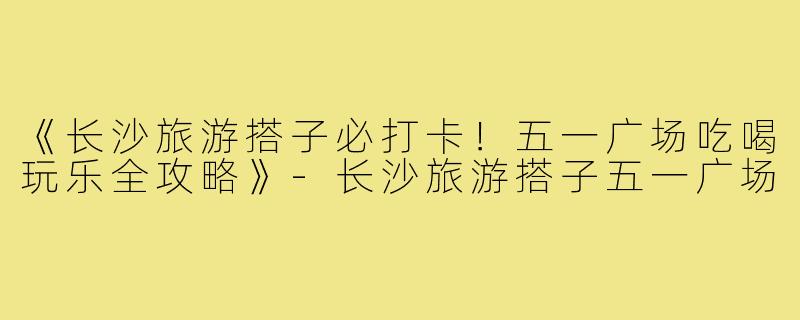 《长沙旅游搭子必打卡！五一广场吃喝玩乐全攻略》-长沙旅游搭子五一广场