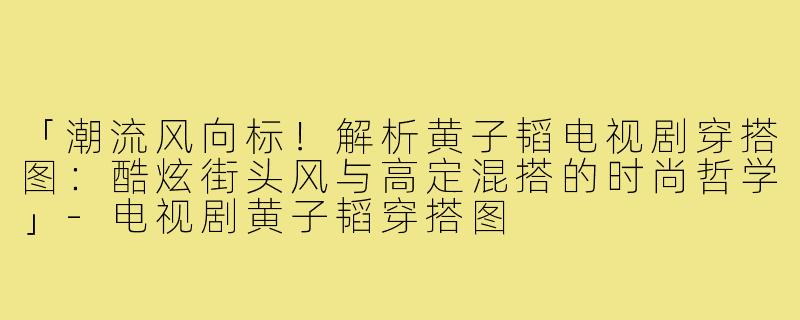 「潮流风向标！解析黄子韬电视剧穿搭图：酷炫街头风与高定混搭的时尚哲学」