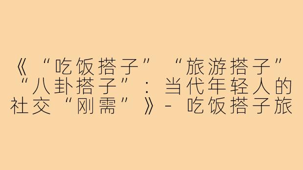 《“吃饭搭子”“旅游搭子”“八卦搭子”：当代年轻人的社交“刚需”》-吃饭搭子旅游搭子八卦搭子