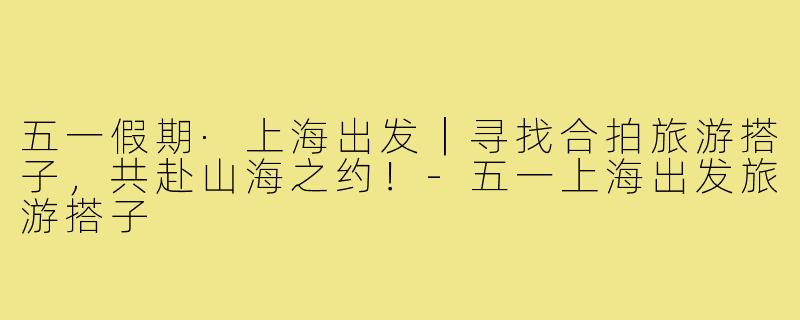 五一假期·上海出发｜寻找合拍旅游搭子，共赴山海之约！-五一上海出发旅游搭子