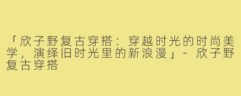 「欣子野复古穿搭：穿越时光的时尚美学，演绎旧时光里的新浪漫」-欣子野复古穿搭