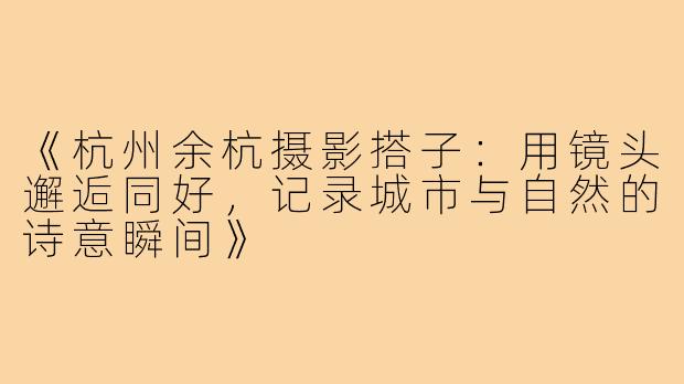 《杭州余杭摄影搭子：用镜头邂逅同好，记录城市与自然的诗意瞬间》