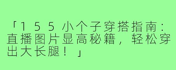 「155小个子穿搭指南:直播图片显高秘籍,轻松穿出大长腿!」