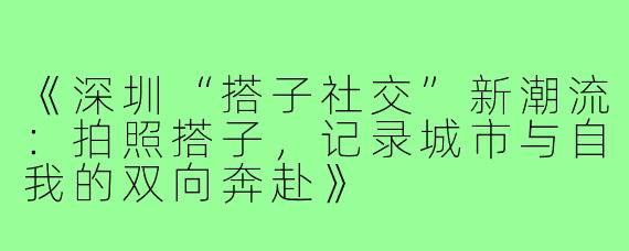 《深圳“搭子社交”新潮流：拍照搭子，记录城市与自我的双向奔赴》