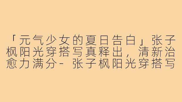 「元气少女的夏日告白」张子枫阳光穿搭写真释出,清新治愈力满分-张子枫阳光穿搭写真图片