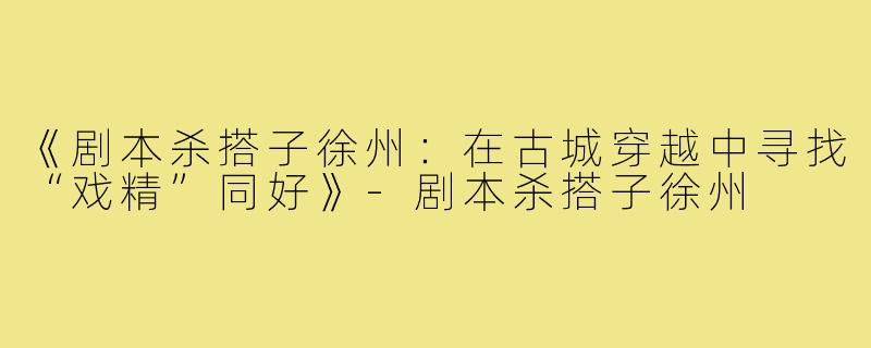 《剧本杀搭子徐州:在古城穿越中寻找“戏精”同好》-剧本杀搭子徐州