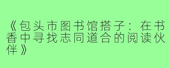 《包头市图书馆搭子：在书香中寻找志同道合的阅读伙伴》