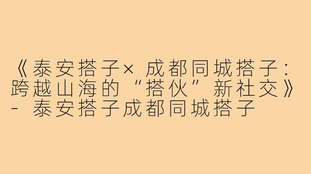 《泰安搭子×成都同城搭子：跨越山海的“搭伙”新社交》-泰安搭子成都同城搭子