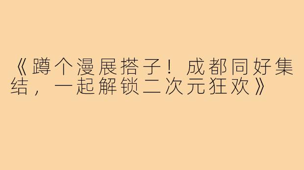《蹲个漫展搭子!成都同好集结,一起解锁二次元狂欢》