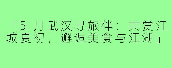 「5月武汉寻旅伴：共赏江城夏初，邂逅美食与江湖」
