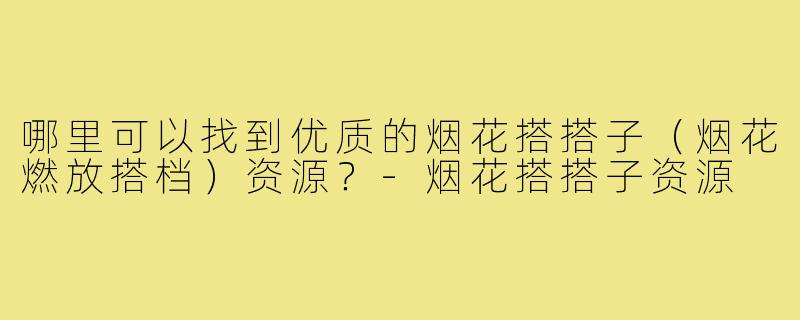 哪里可以找到优质的烟花搭搭子（烟花燃放搭档）资源？-烟花搭搭子资源