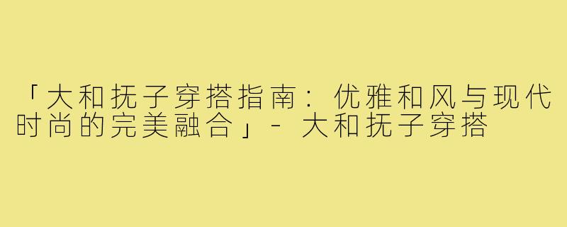 「大和抚子穿搭指南：优雅和风与现代时尚的完美融合」-大和抚子穿搭