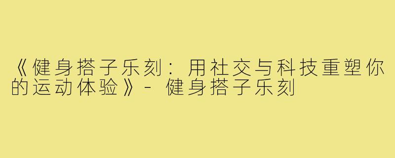 《健身搭子乐刻：用社交与科技重塑你的运动体验》-健身搭子乐刻