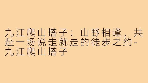 九江爬山搭子：山野相逢，共赴一场说走就走的徒步之约-九江爬山搭子