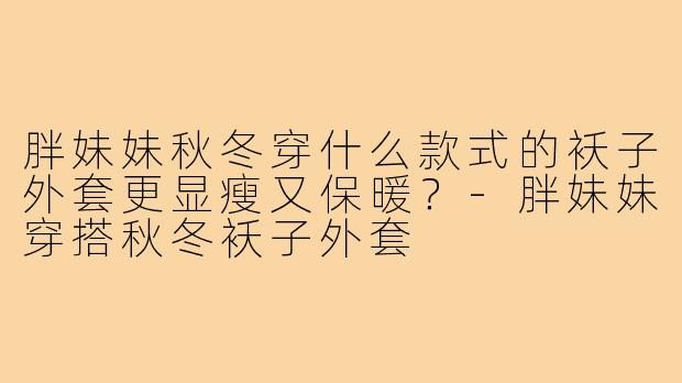 胖妹妹秋冬穿什么款式的袄子外套更显瘦又保暖？