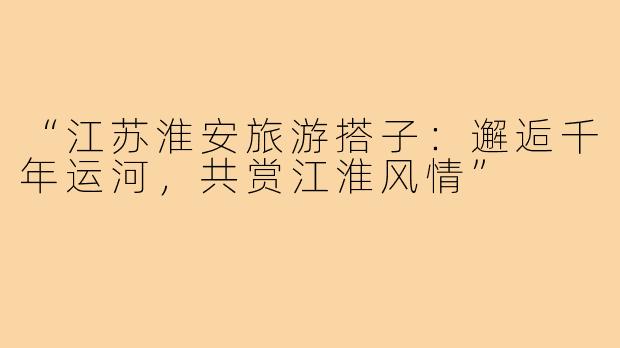 “江苏淮安旅游搭子：邂逅千年运河，共赏江淮风情”
