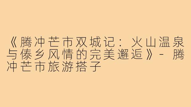《腾冲芒市双城记：火山温泉与傣乡风情的完美邂逅》