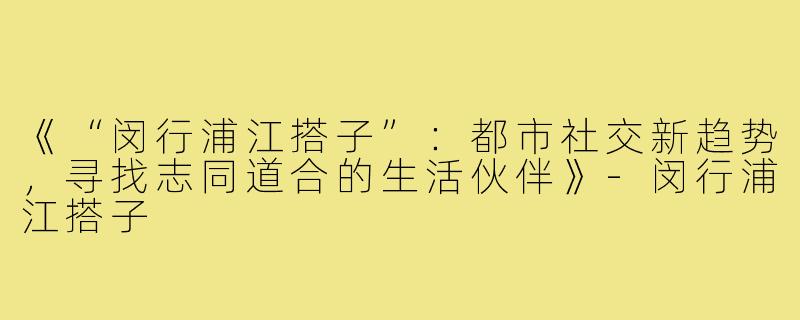 《“闵行浦江搭子”：都市社交新趋势，寻找志同道合的生活伙伴》-闵行浦江搭子