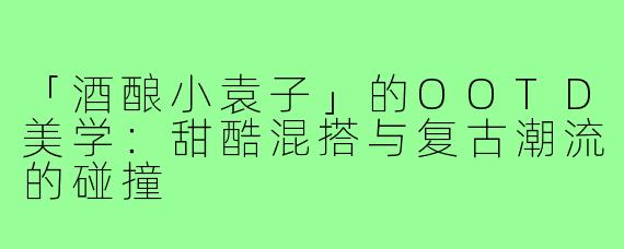 「酒酿小袁子」的OOTD美学:甜酷混搭与复古潮流的碰撞
