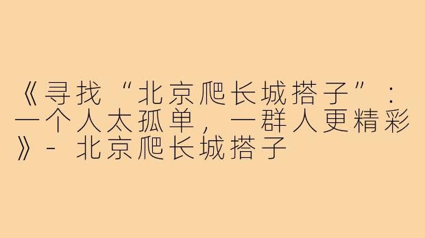 《寻找“北京爬长城搭子”：一个人太孤单，一群人更精彩》-北京爬长城搭子