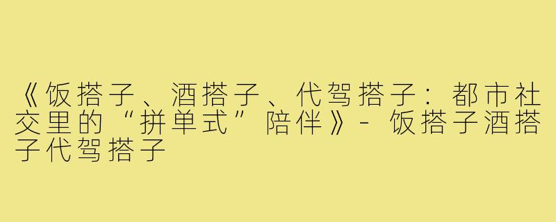 《饭搭子、酒搭子、代驾搭子：都市社交里的“拼单式”陪伴》-饭搭子酒搭子代驾搭子