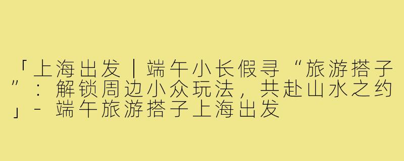 「上海出发｜端午小长假寻“旅游搭子”：解锁周边小众玩法，共赴山水之约」-端午旅游搭子上海出发