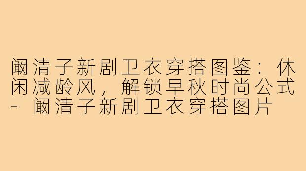 阚清子新剧卫衣穿搭图鉴：休闲减龄风，解锁早秋时尚公式