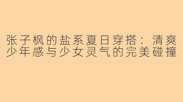 张子枫的盐系夏日穿搭：清爽少年感与少女灵气的完美碰撞