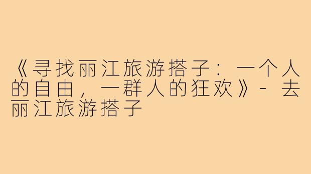 《寻找丽江旅游搭子：一个人的自由，一群人的狂欢》-去丽江旅游搭子