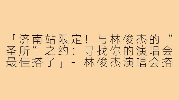 「济南站限定!与林俊杰的“圣所”之约:寻找你的演唱会最佳搭子」-林俊杰演唱会搭子济南