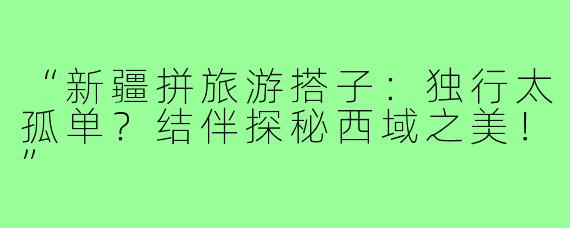 “新疆拼旅游搭子：独行太孤单？结伴探秘西域之美！”