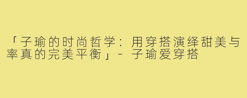 「子瑜的时尚哲学：用穿搭演绎甜美与率真的完美平衡」-子瑜爱穿搭
