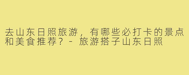 去山东日照旅游,有哪些必打卡的景点和美食推荐?-旅游搭子山东日照