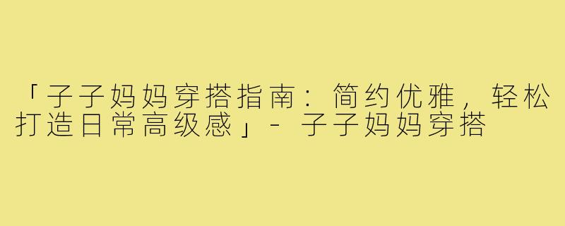 「子子妈妈穿搭指南:简约优雅,轻松打造日常高级感」-子子妈妈穿搭
