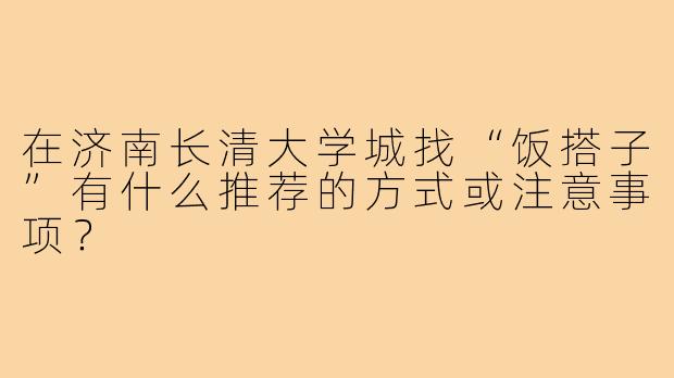 在济南长清大学城找“饭搭子”有什么推荐的方式或注意事项?