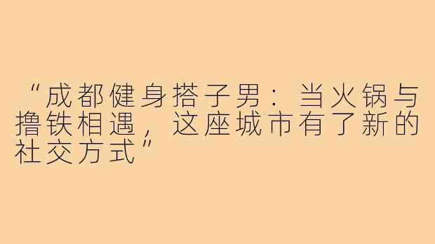 “成都健身搭子男：当火锅与撸铁相遇，这座城市有了新的社交方式”
