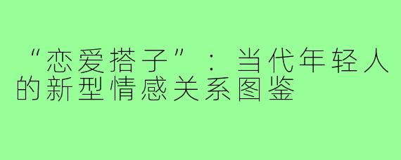“恋爱搭子”：当代年轻人的新型情感关系图鉴