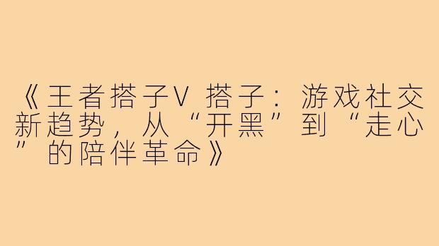 《王者搭子V搭子：游戏社交新趋势，从“开黑”到“走心”的陪伴革命》