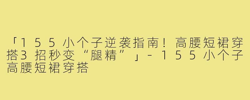 「155小个子逆袭指南！高腰短裙穿搭3招秒变“腿精”」-155小个子高腰短裙穿搭