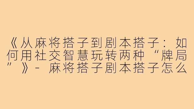 《从麻将搭子到剧本搭子：如何用社交智慧玩转两种“牌局”》-麻将搭子剧本搭子怎么写