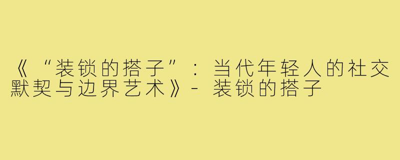 《“装锁的搭子”：当代年轻人的社交默契与边界艺术》-装锁的搭子
