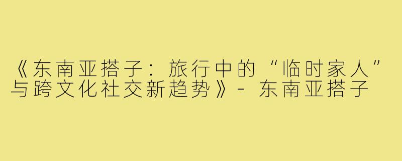 《东南亚搭子：旅行中的“临时家人”与跨文化社交新趋势》-东南亚搭子