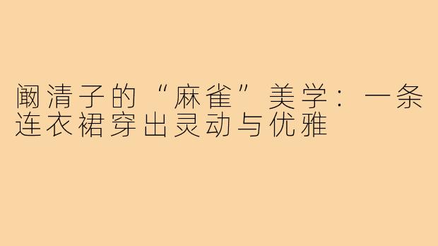 阚清子的“麻雀”美学：一条连衣裙穿出灵动与优雅