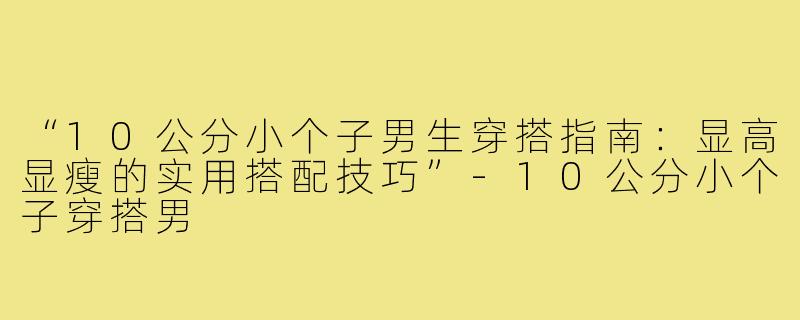 “10公分小个子男生穿搭指南:显高显瘦的实用搭配技巧”-10公分小个子穿搭男