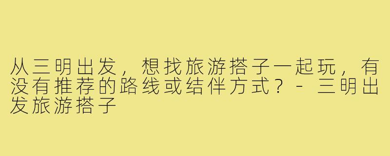 从三明出发，想找旅游搭子一起玩，有没有推荐的路线或结伴方式？