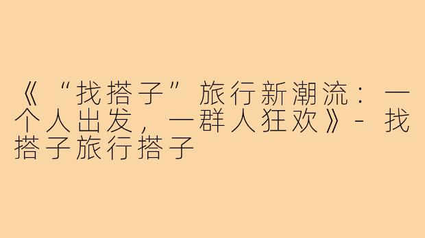 《“找搭子”旅行新潮流：一个人出发，一群人狂欢》-找搭子旅行搭子