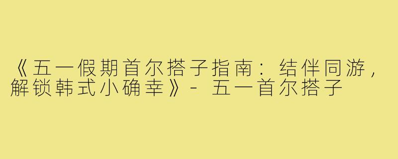 《五一假期首尔搭子指南:结伴同游,解锁韩式小确幸》-五一首尔搭子