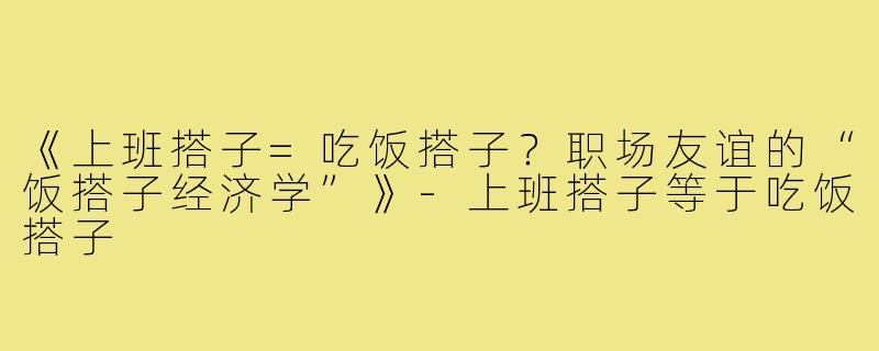 《上班搭子=吃饭搭子?职场友谊的“饭搭子经济学”》-上班搭子等于吃饭搭子